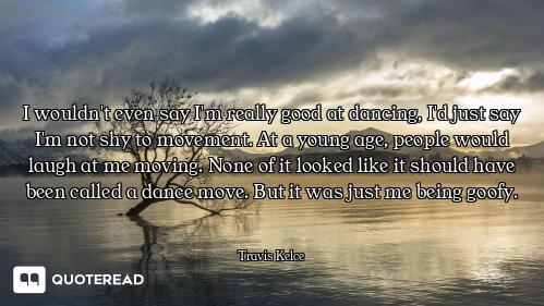 I wouldn't even say I'm really good at dancing, I'd just say I'm not shy to movement. At a young age...