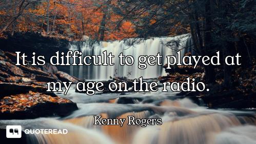 It is difficult to get played at my age on the radio.