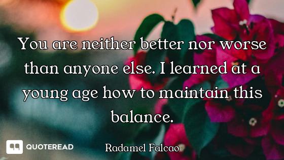 You are neither better nor worse than anyone else. I learned at a young age how to maintain this bal...