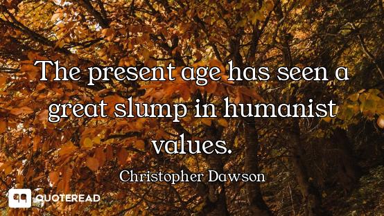 The present age has seen a great slump in humanist values.