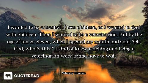 I wanted to be a teacher. I love children, so I wanted to deal with children. Then I wanted to be a...