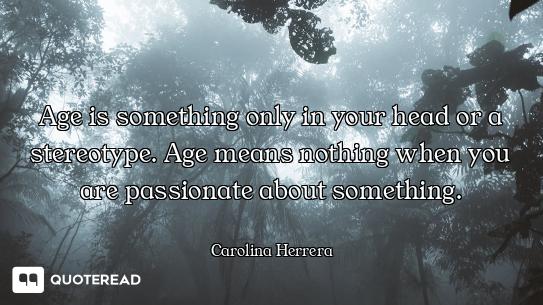 Age is something only in your head or a stereotype. Age means nothing when you are passionate about...