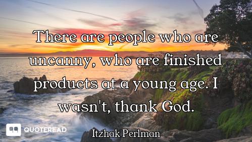 There are people who are uncanny, who are finished products at a young age. I wasn't, thank God.