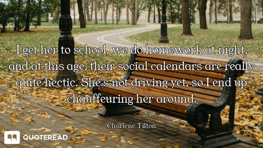 I get her to school, we do homework at night, and at this age, their social calendars are really qui...