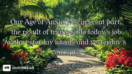 Our Age of Anxiety is, in great part, the result of trying to do today's job with yesterday's tools...