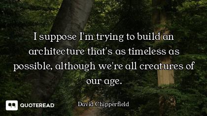 I suppose I'm trying to build an architecture that's as timeless as possible, although we're all cre...