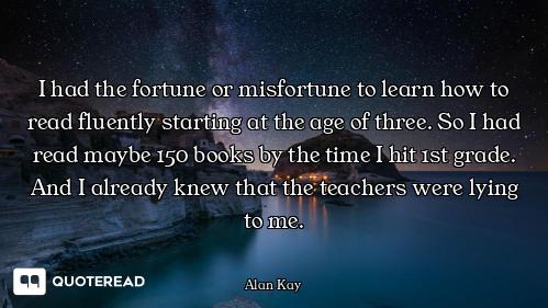 I had the fortune or misfortune to learn how to read fluently starting at the age of three. So I had...
