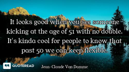 It looks good when you see someone kicking at the age of 51 with no double. It's kinda cool for peop...