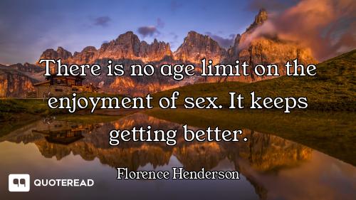There is no age limit on the enjoyment of sex. It keeps getting better.