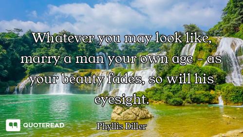 Whatever you may look like, marry a man your own age - as your beauty fades, so will his eyesight.