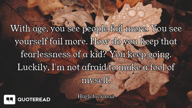 With age, you see people fail more. You see yourself fail more. How do you keep that fearlessness of...