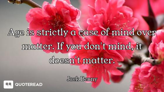Age is strictly a case of mind over matter. If you don't mind, it doesn't matter.