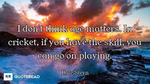 I don't think age matters. In cricket, if you have the skill, you can go on playing.