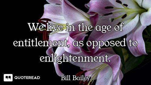 We live in the age of entitlement, as opposed to enlightenment.