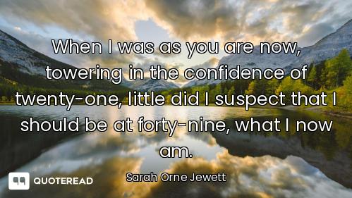 When I was as you are now, towering in the confidence of twenty-one, little did I suspect that I sho...