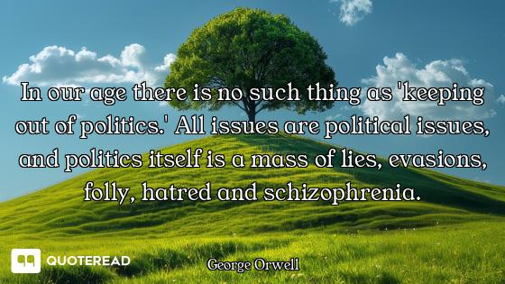 In our age there is no such thing as 'keeping out of politics.' All issues are political issues, and politics itself is a mass of lies, evasions, folly, hatred and schizophrenia.