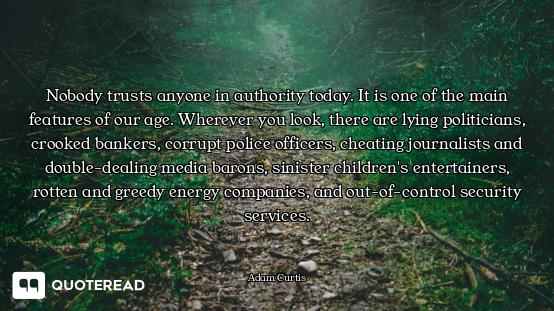 Nobody trusts anyone in authority today. It is one of the main features of our age. Wherever you look, there are lying politicians, crooked bankers, corrupt police officers, cheating journalists and double-dealing media barons, sinister children's entertainers, rotten and greedy energy companies, and out-of-control security services.