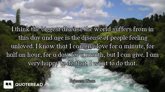I think the biggest disease the world suffers from in this day and age is the disease of people feeling unloved. I know that I can give love for a minute, for half an hour, for a day, for a month, but I can give. I am very happy to do that, I want to do that.