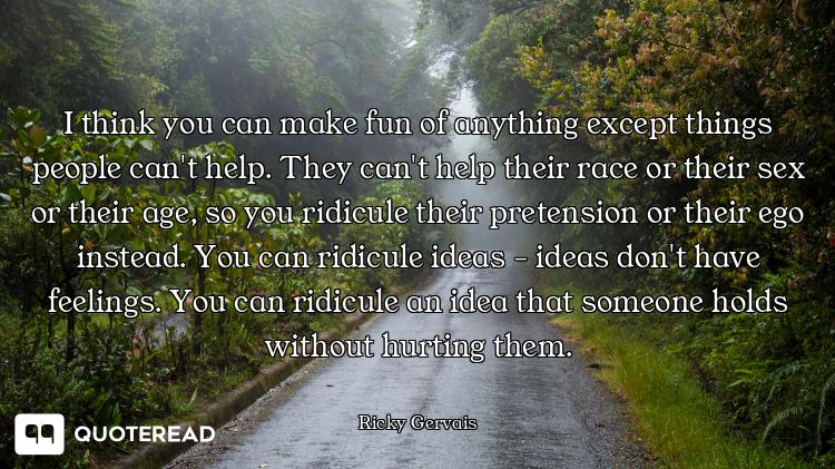 I think you can make fun of anything except things people can't help. They can't help their race or their sex or their age, so you ridicule their pretension or their ego instead. You can ridicule ideas - ideas don't have feelings. You can ridicule an idea that someone holds without hurting them.