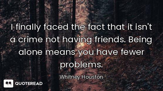 I finally faced the fact that it isn't a crime not having friends. Being alone means you have fewer...