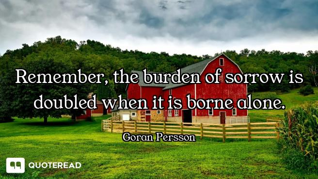 Remember, the burden of sorrow is doubled when it is borne alone.