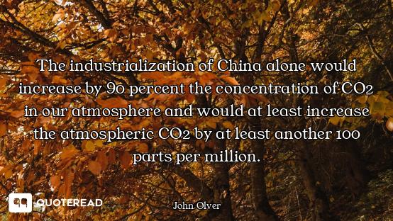 The industrialization of China alone would increase by 90 percent the concentration of CO2 in our at...