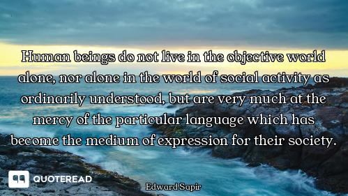Human beings do not live in the objective world alone, nor alone in the world of social activity as...