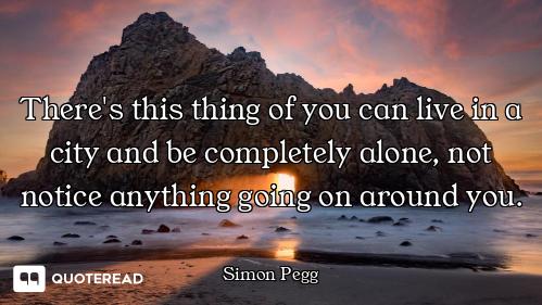 There's this thing of you can live in a city and be completely alone, not notice anything going on a...