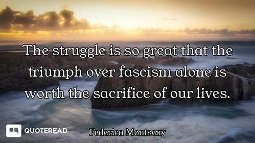 The struggle is so great that the triumph over fascism alone is worth the sacrifice of our lives.