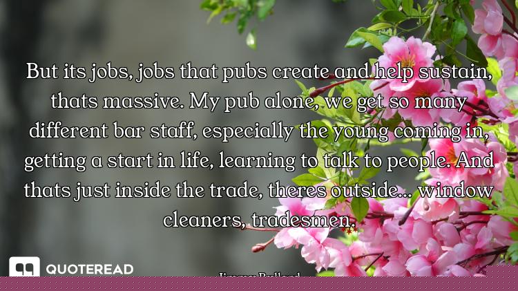 But its jobs, jobs that pubs create and help sustain, thats massive. My pub alone, we get so many di...