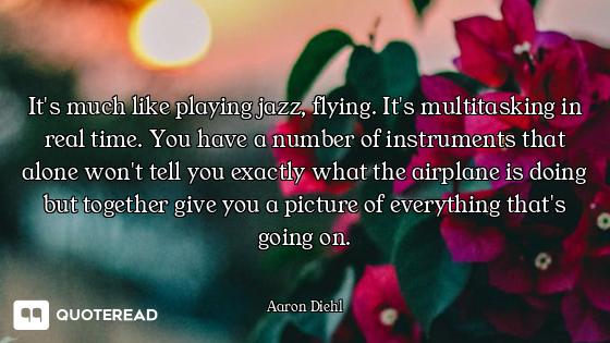 It's much like playing jazz, flying. It's multitasking in real time. You have a number of instrument...