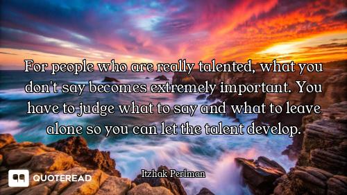 For people who are really talented, what you don't say becomes extremely important. You have to judg...