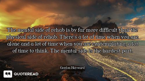 The mental side of rehab is by far more difficult than the physical side of rehab. There's a lot of...