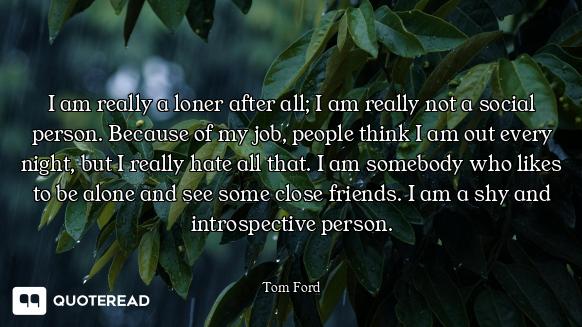 I am really a loner after all; I am really not a social person. Because of my job, people think I am...