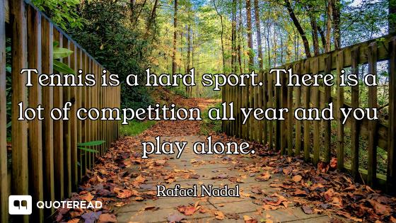 Tennis is a hard sport. There is a lot of competition all year and you play alone.