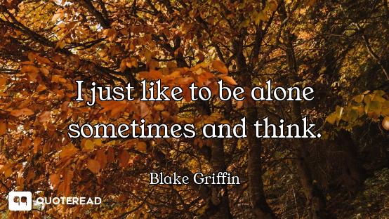 I just like to be alone sometimes and think.