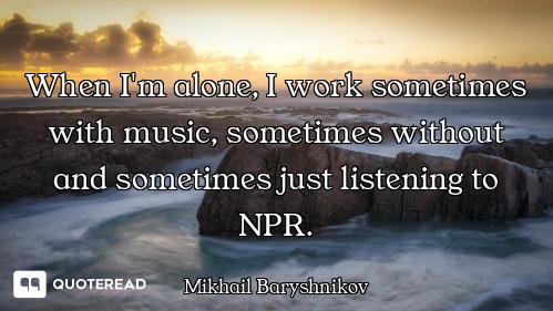When I'm alone, I work sometimes with music, sometimes without and sometimes just listening to NPR.