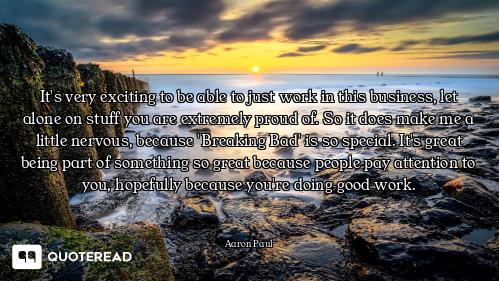 It's very exciting to be able to just work in this business, let alone on stuff you are extremely pr...