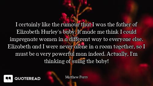 I certainly like the rumour that I was the father of Elizabeth Hurley's baby. It made me think I cou...