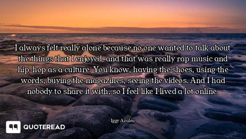 I always felt really alone because no one wanted to talk about the things that I enjoyed, and that w...