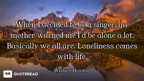 When I decided to be a singer, my mother warned me I'd be alone a lot. Basically we all are. Lonelin...