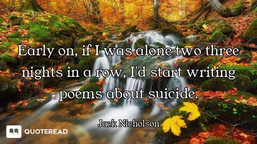 Early on, if I was alone two three nights in a row, I'd start writing poems about suicide.