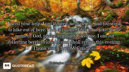 I need your help. I am injured, near death, and too weak to hike out of here. I am all alone. This i...