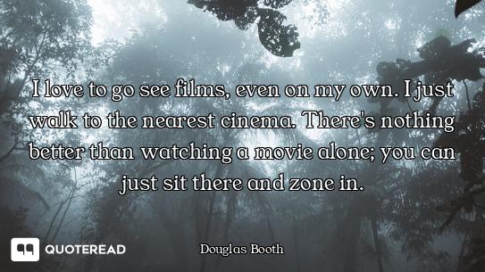I love to go see films, even on my own. I just walk to the nearest cinema. There's nothing better th...
