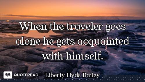 When the traveler goes alone he gets acquainted with himself.
