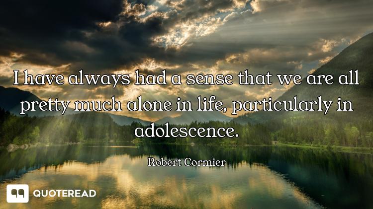 I have always had a sense that we are all pretty much alone in life, particularly in adolescence.