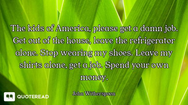 The kids of America, please get a damn job. Get out of the house, leave the refrigerator alone. Stop...