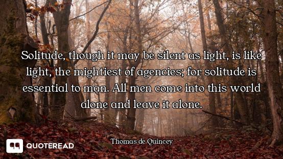 Solitude, though it may be silent as light, is like light, the mightiest of agencies; for solitude i...
