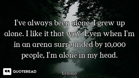 I've always been alone. I grew up alone. I like it that way. Even when I'm in an arena surrounded by...
