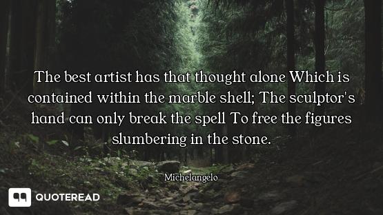 The best artist has that thought alone Which is contained within the marble shell; The sculptor's ha...